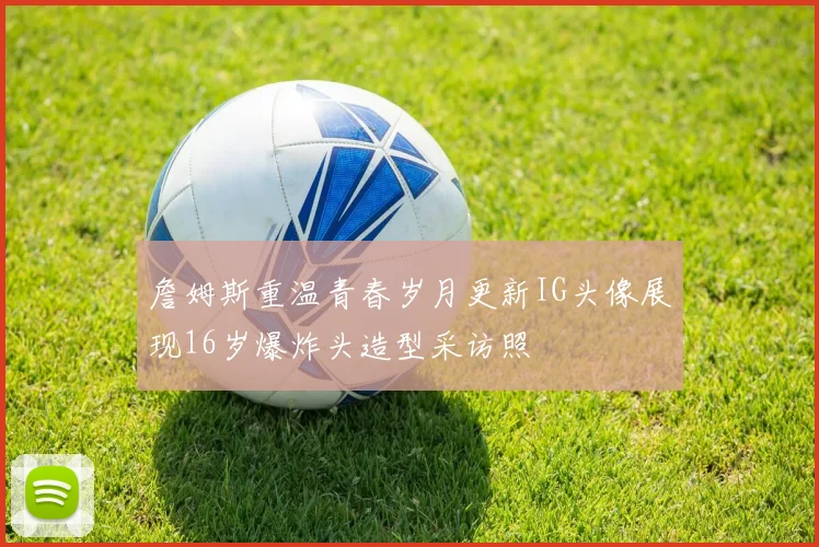 詹姆斯重温青春岁月更新IG头像展现16岁爆炸头造型采访照
