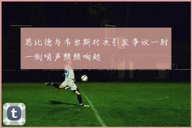 恩比德与韦尔斯对决引发争议一肘一倒哨声频频响起