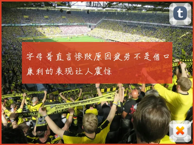 字母哥直言惨败原因疲劳不是借口康利的表现让人震惊
