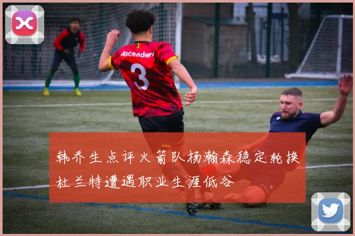 韩乔生点评火箭队杨瀚森稳定轮换杜兰特遭遇职业生涯低谷