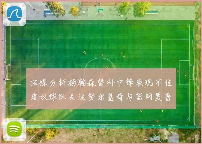 拓媒分析杨瀚森替补中锋表现不佳建议球队关注努尔基奇与篮网夏普