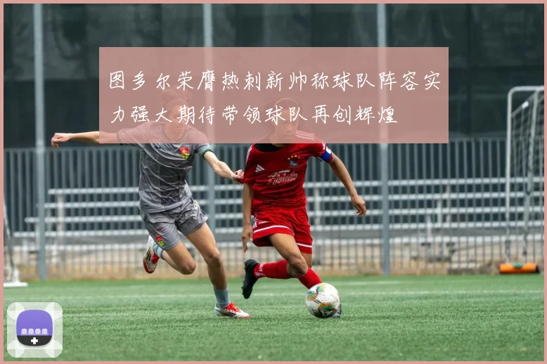 图多尔荣膺热刺新帅称球队阵容实力强大期待带领球队再创辉煌