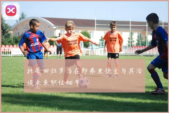 托蒂回归罗马在即弗里德金与其洽谈未来职位细节