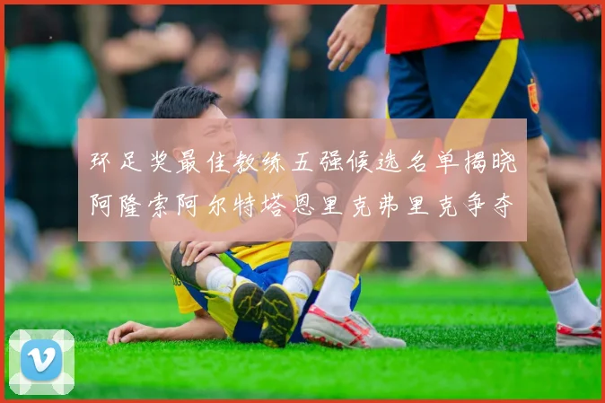 环足奖最佳教练五强候选名单揭晓阿隆索阿尔特塔恩里克弗里克争夺荣耀