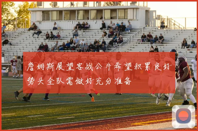 詹姆斯展望客战公牛希望积累良好势头全队需做好充分准备