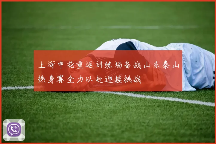 上海申花重返训练场备战山东泰山热身赛全力以赴迎接挑战