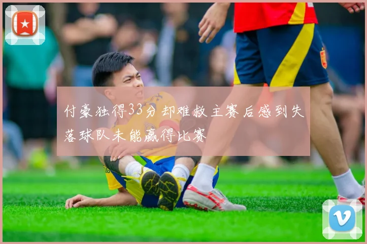 付豪独得33分却难救主赛后感到失落球队未能赢得比赛