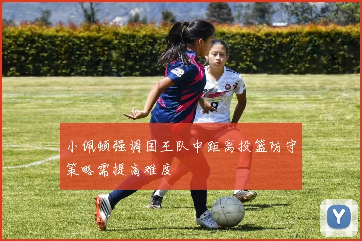 小佩顿强调国王队中距离投篮防守策略需提高难度