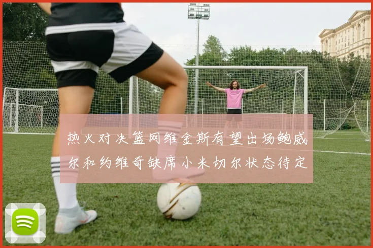 热火对决篮网维金斯有望出场鲍威尔和约维奇缺席小米切尔状态待定