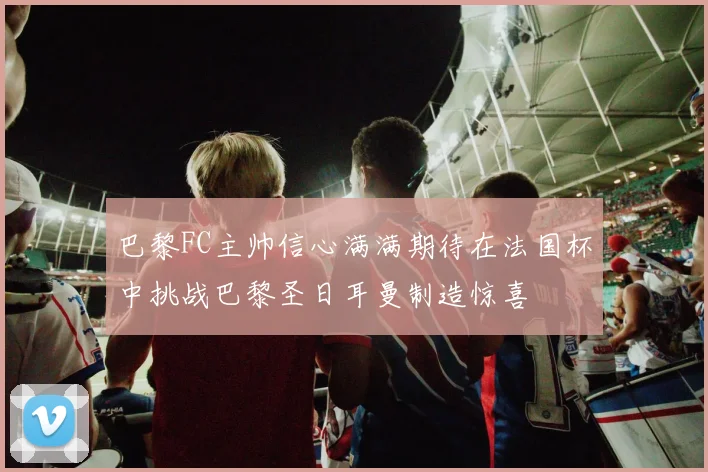 巴黎FC主帅信心满满期待在法国杯中挑战巴黎圣日耳曼制造惊喜