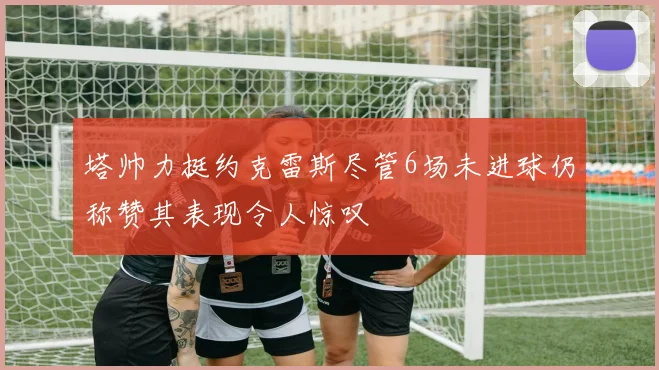 塔帅力挺约克雷斯尽管6场未进球仍称赞其表现令人惊叹