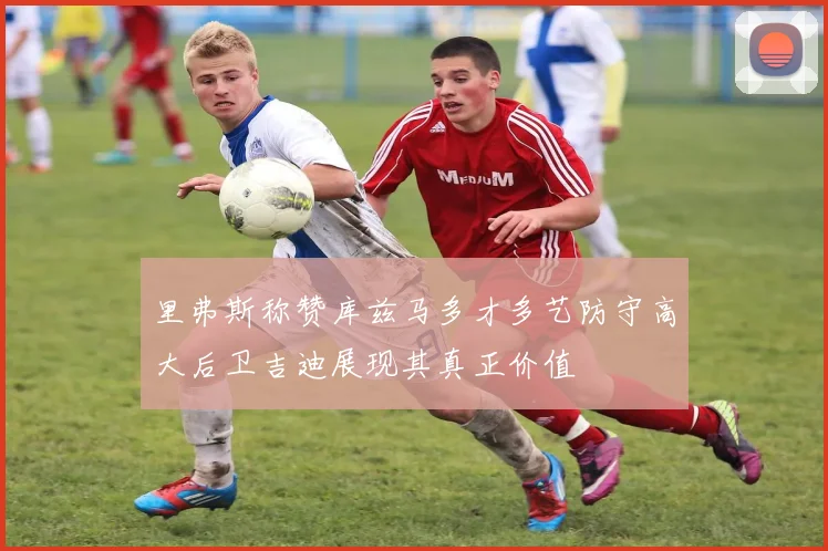 里弗斯称赞库兹马多才多艺防守高大后卫吉迪展现其真正价值