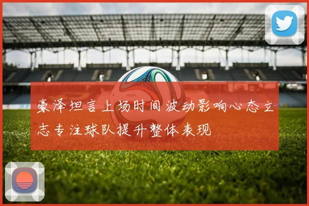豪泽坦言上场时间波动影响心态立志专注球队提升整体表现