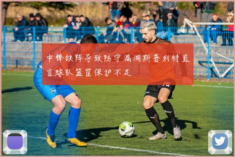 中锋缺阵导致防守漏洞斯普利特直言球队篮筐保护不足