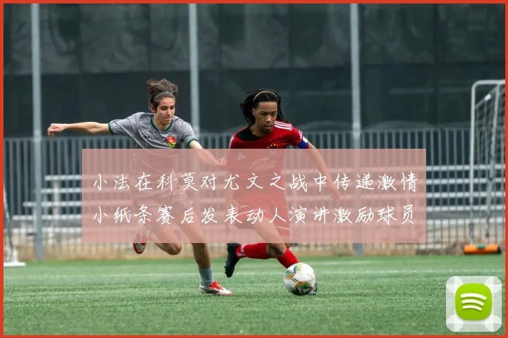 小法在科莫对尤文之战中传递激情小纸条赛后发表动人演讲激励球员士气