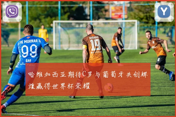 哈维加西亚期待C罗与葡萄牙共创辉煌赢得世界杯荣耀