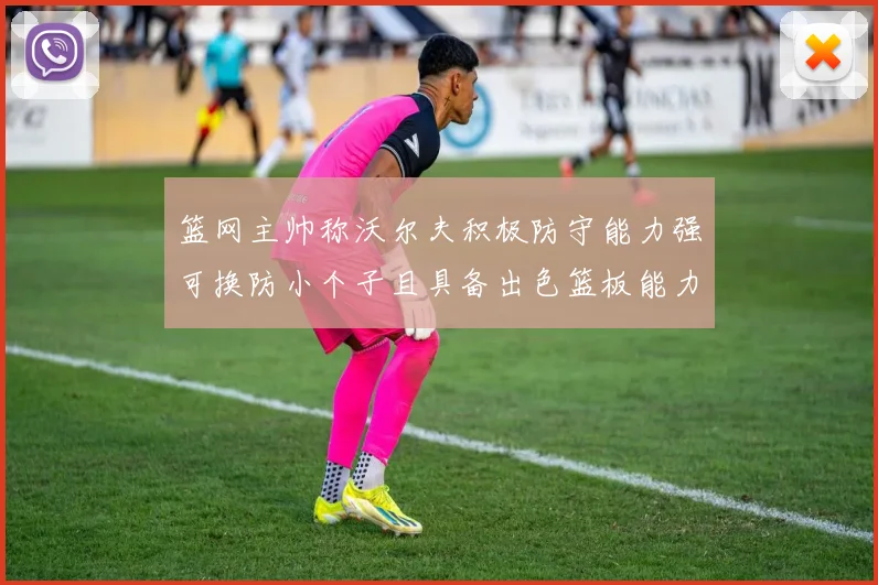 篮网主帅称沃尔夫积极防守能力强可换防小个子且具备出色篮板能力