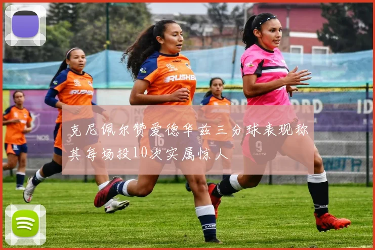 克尼佩尔赞爱德华兹三分球表现称其每场投10次实属惊人