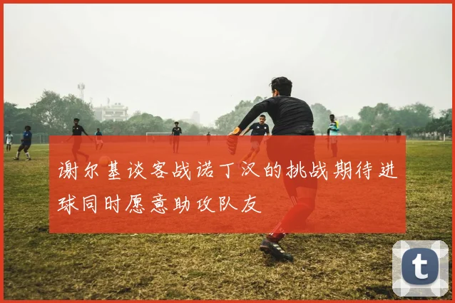 谢尔基谈客战诺丁汉的挑战期待进球同时愿意助攻队友