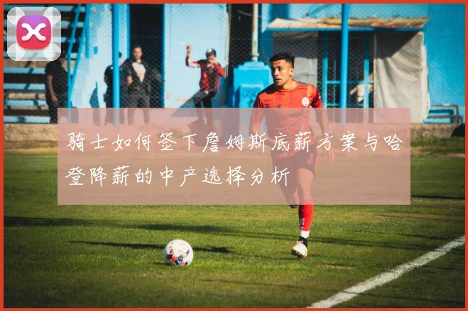 骑士如何签下詹姆斯底薪方案与哈登降薪的中产选择分析