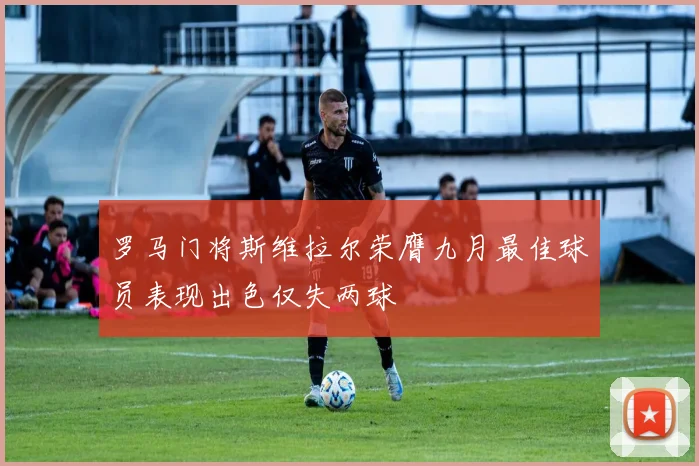罗马门将斯维拉尔荣膺九月最佳球员表现出色仅失两球