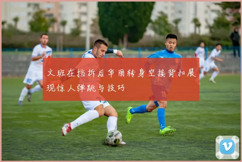文班在挡拆后华丽转身空接背扣展现惊人弹跳与技巧