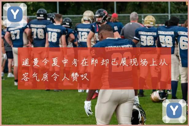 道曼今夏中考在即却已展现场上从容气质令人赞叹