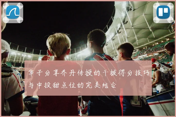 华子分享乔丹传授的干拔得分技巧与中投甜点位的完美结合