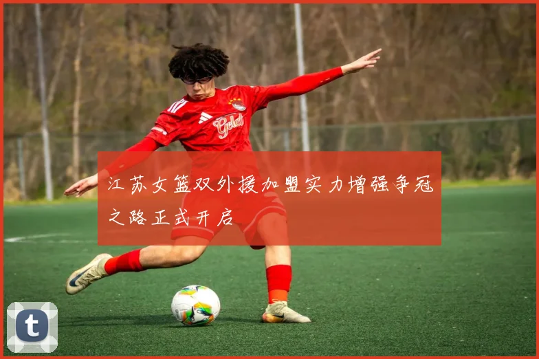 江苏女篮双外援加盟实力增强争冠之路正式开启