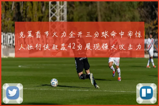 克莱首节火力全开三分球命中率惊人独行侠狂轰42分展现强大攻击力