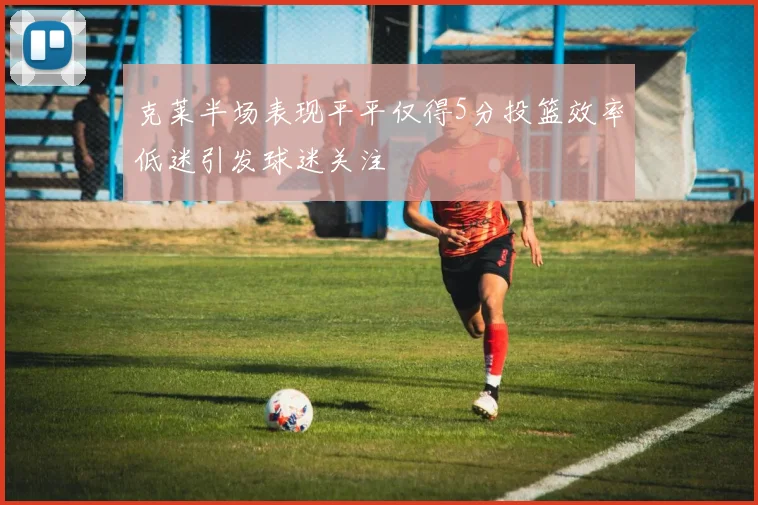 克莱半场表现平平仅得5分投篮效率低迷引发球迷关注