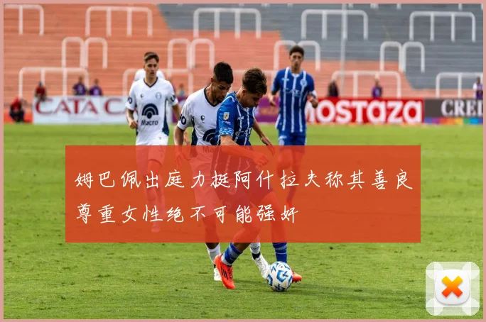 姆巴佩出庭力挺阿什拉夫称其善良尊重女性绝不可能强奸