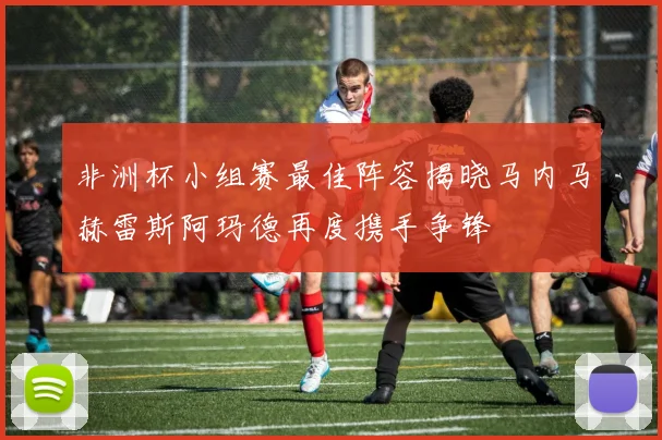 非洲杯小组赛最佳阵容揭晓马内马赫雷斯阿玛德再度携手争锋