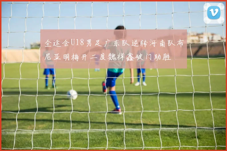 全运会U18男足广东队逆转河南队布尼亚明梅开二度魏祥鑫破门助胜
