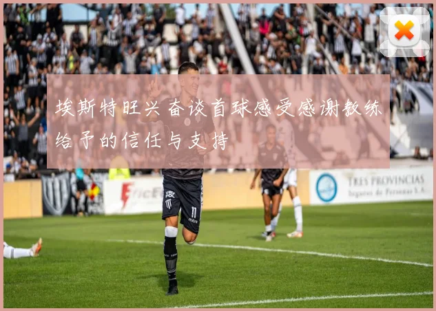 埃斯特旺兴奋谈首球感受感谢教练给予的信任与支持